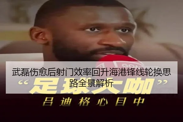 武磊伤愈后射门效率回升海港锋线轮换思路全景解析 | leyu.com